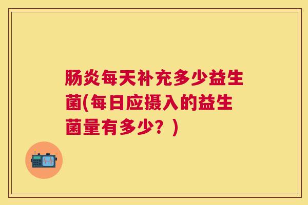 肠炎每天补充多少益生菌(每日应摄入的益生菌量有多少？)