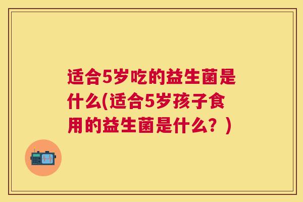 适合5岁吃的益生菌是什么(适合5岁孩子食用的益生菌是什么？)