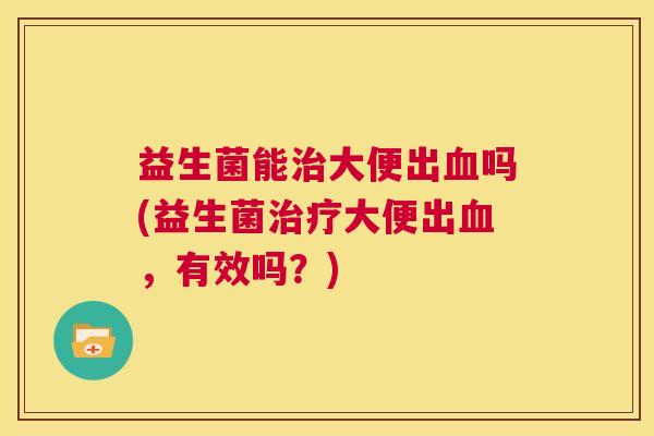 益生菌能治大便出血吗(益生菌治疗大便出血，有效吗？)