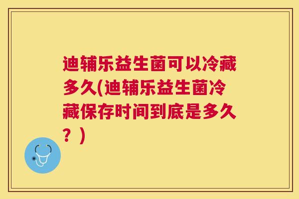 迪辅乐益生菌可以冷藏多久(迪辅乐益生菌冷藏保存时间到底是多久？)