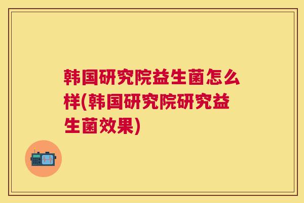 韩国研究院益生菌怎么样(韩国研究院研究益生菌效果)