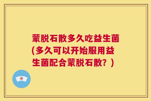 蒙脱石散多久吃益生菌(多久可以开始服用益生菌配合蒙脱石散？)