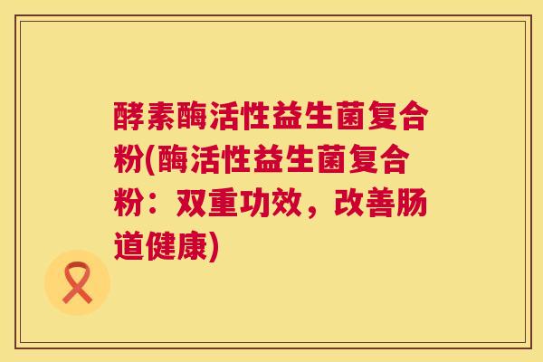 酵素酶活性益生菌复合粉(酶活性益生菌复合粉：双重功效，改善肠道健康)