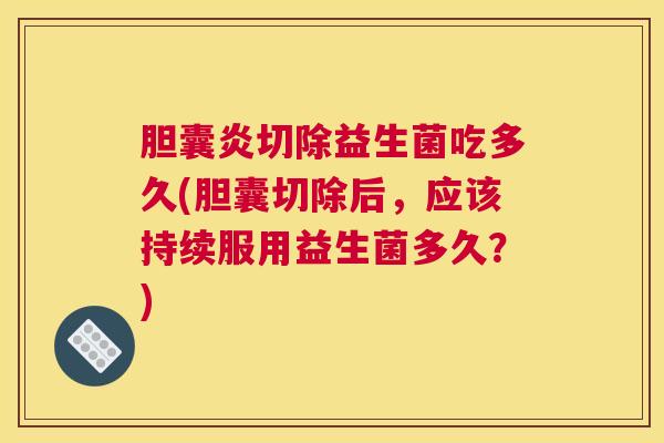 胆囊炎切除益生菌吃多久(胆囊切除后，应该持续服用益生菌多久？)