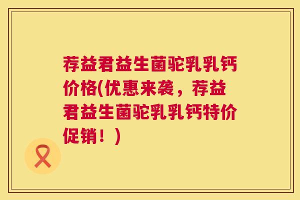 荐益君益生菌驼乳乳钙价格(优惠来袭，荐益君益生菌驼乳乳钙特价促销！)