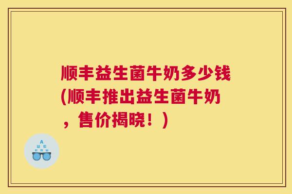 顺丰益生菌牛奶多少钱(顺丰推出益生菌牛奶，售价揭晓！)