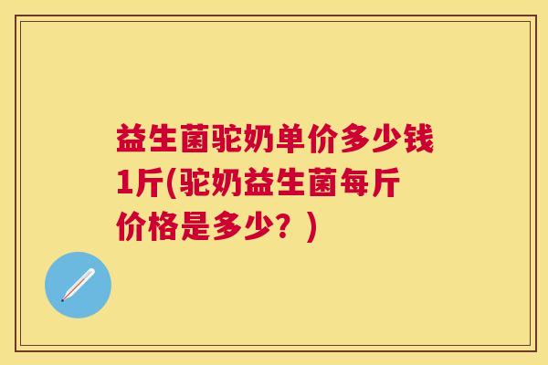 益生菌驼奶单价多少钱1斤(驼奶益生菌每斤价格是多少？)