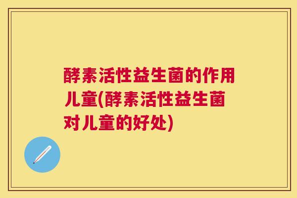 酵素活性益生菌的作用儿童(酵素活性益生菌对儿童的好处)