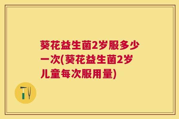 葵花益生菌2岁服多少一次(葵花益生菌2岁儿童每次服用量)