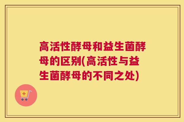 高活性酵母和益生菌酵母的区别(高活性与益生菌酵母的不同之处)