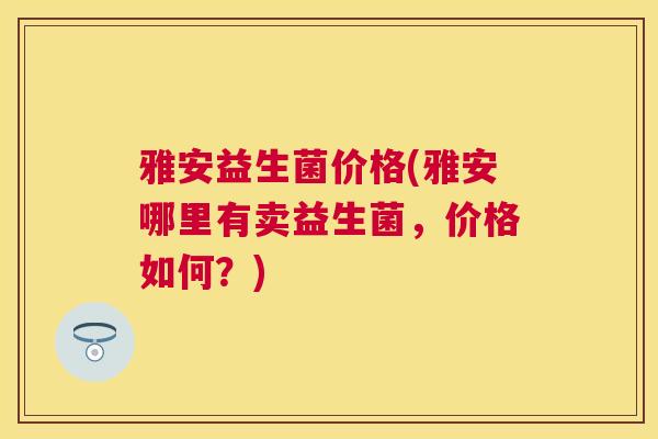 雅安益生菌价格(雅安哪里有卖益生菌，价格如何？)