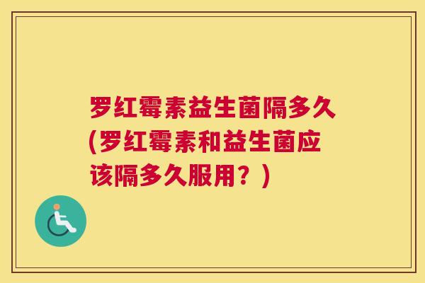 罗红霉素益生菌隔多久(罗红霉素和益生菌应该隔多久服用？)