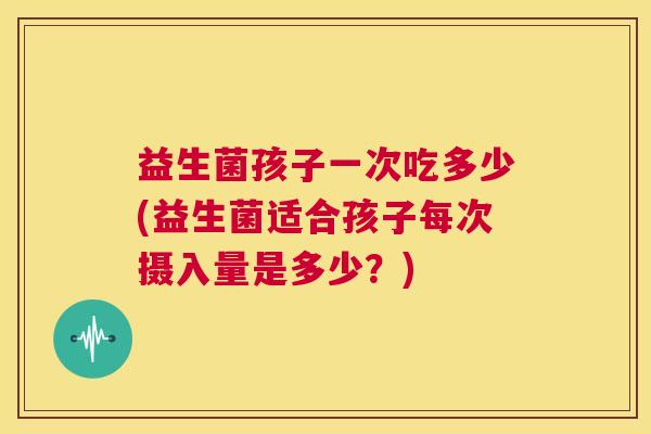 益生菌孩子一次吃多少(益生菌适合孩子每次摄入量是多少？)