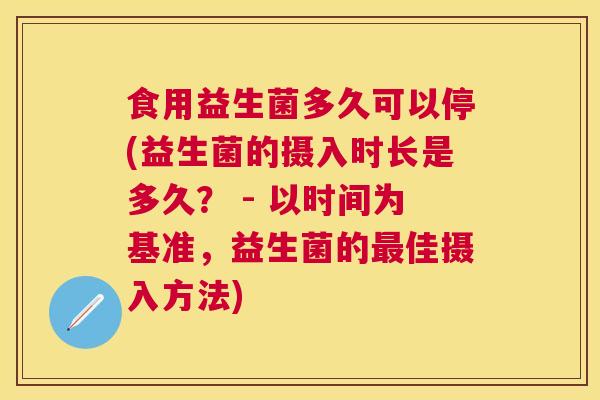 食用益生菌多久可以停(益生菌的摄入时长是多久？ - 以时间为基准，益生菌的最佳摄入方法)