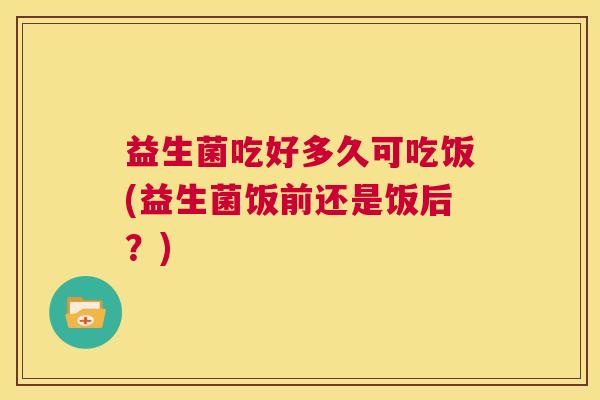 益生菌吃好多久可吃饭(益生菌饭前还是饭后？)