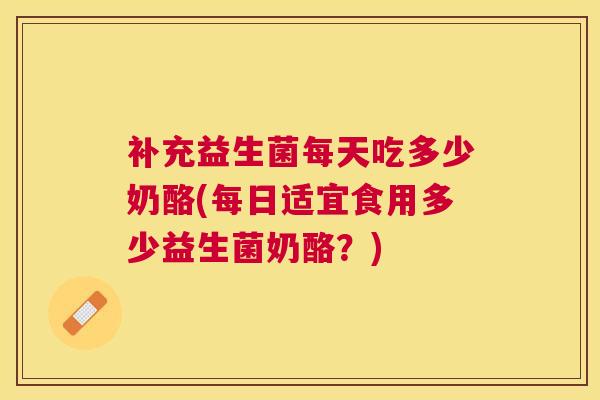 补充益生菌每天吃多少奶酪(每日适宜食用多少益生菌奶酪？)
