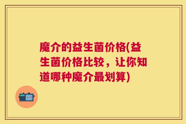 魔介的益生菌价格(益生菌价格比较，让你知道哪种魔介最划算)