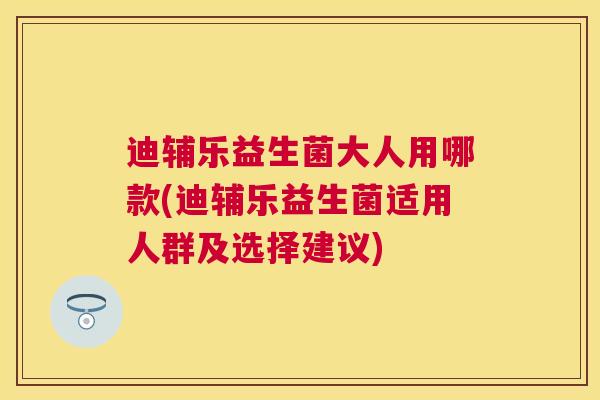 迪辅乐益生菌大人用哪款(迪辅乐益生菌适用人群及选择建议)
