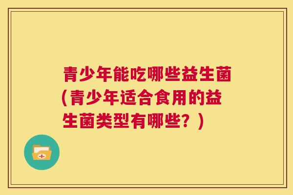青少年能吃哪些益生菌(青少年适合食用的益生菌类型有哪些？)