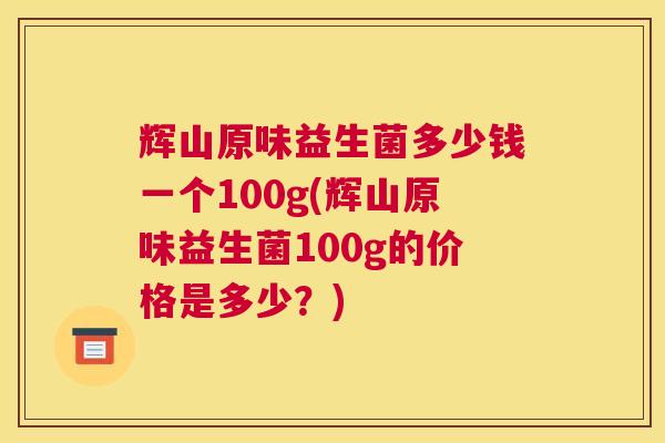 辉山原味益生菌多少钱一个100g(辉山原味益生菌100g的价格是多少？)