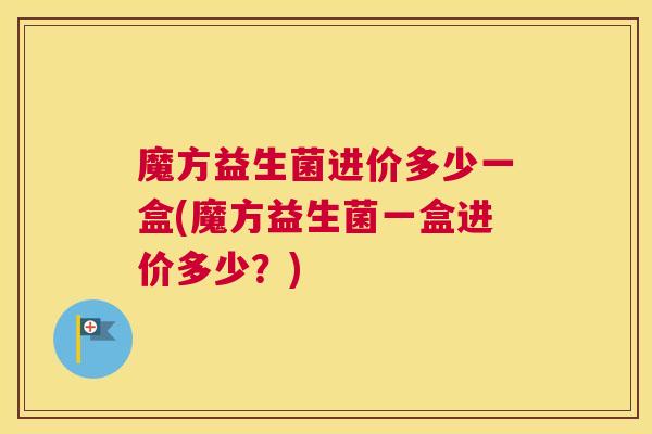 魔方益生菌进价多少一盒(魔方益生菌一盒进价多少？)