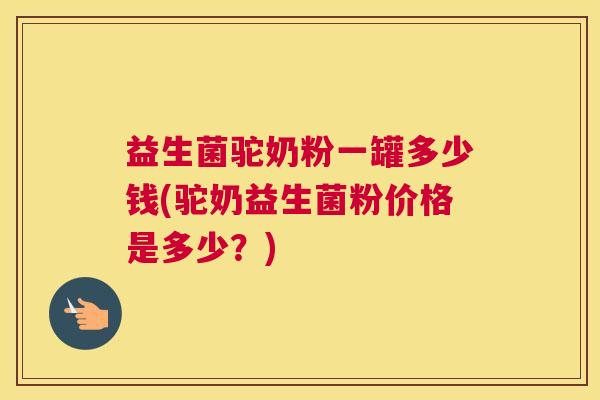 益生菌驼奶粉一罐多少钱(驼奶益生菌粉价格是多少？)