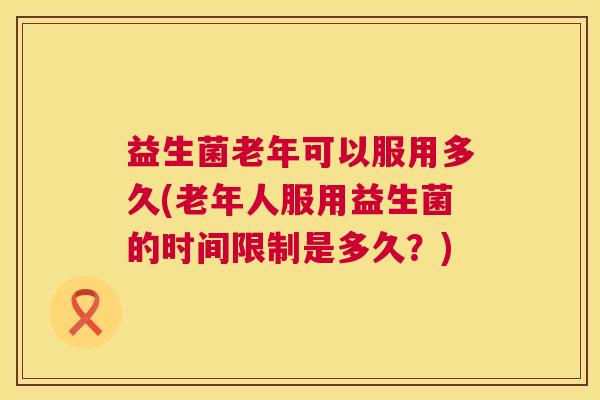益生菌老年可以服用多久(老年人服用益生菌的时间限制是多久？)