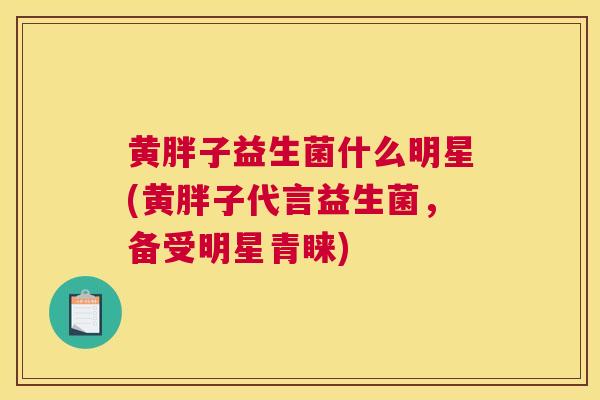 黄胖子益生菌什么明星(黄胖子代言益生菌，备受明星青睐)