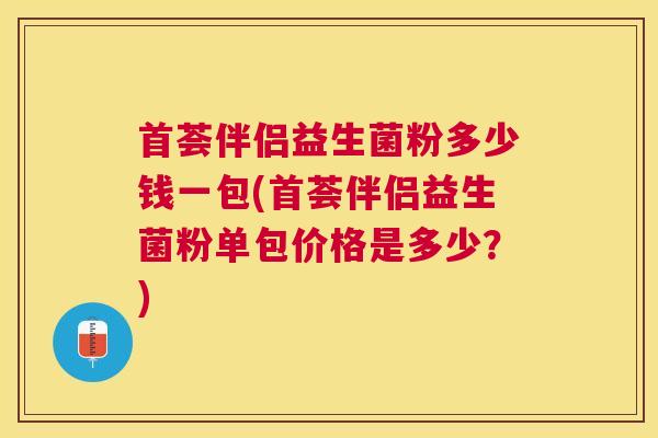 首荟伴侣益生菌粉多少钱一包(首荟伴侣益生菌粉单包价格是多少？)