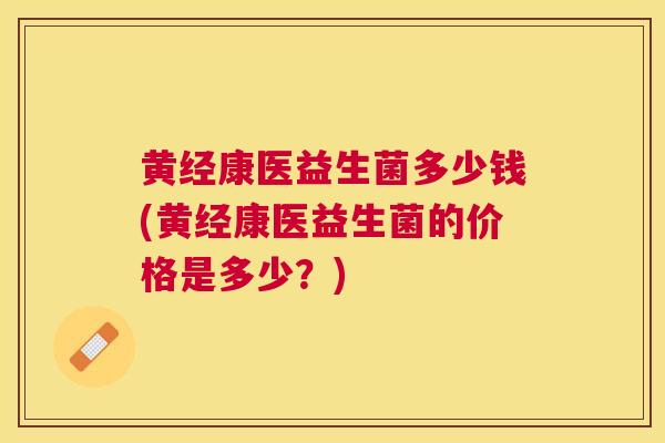 黄经康医益生菌多少钱(黄经康医益生菌的价格是多少？)
