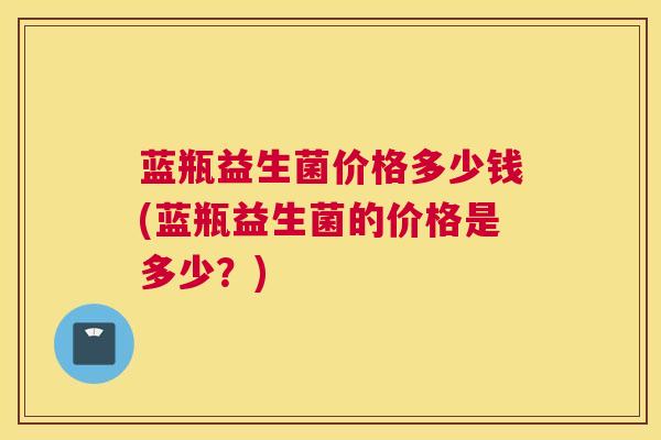 蓝瓶益生菌价格多少钱(蓝瓶益生菌的价格是多少？)
