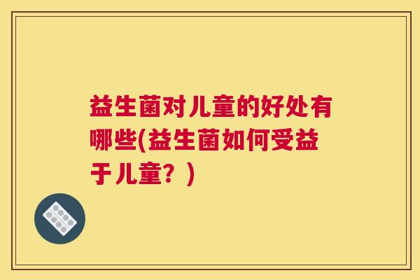 益生菌对儿童的好处有哪些(益生菌如何受益于儿童？)