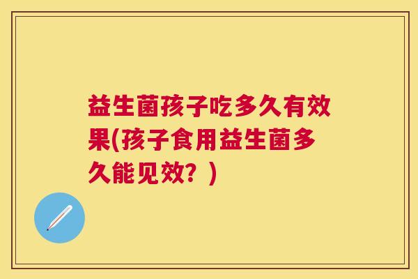 益生菌孩子吃多久有效果(孩子食用益生菌多久能见效？)