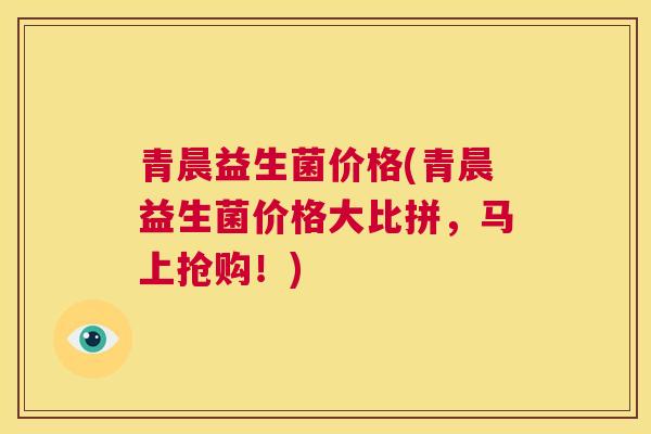 青晨益生菌价格(青晨益生菌价格大比拼，马上抢购！)