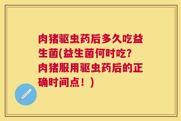 肉猪驱虫药后多久吃益生菌(益生菌何时吃？肉猪服用驱虫药后的正确时间点！)