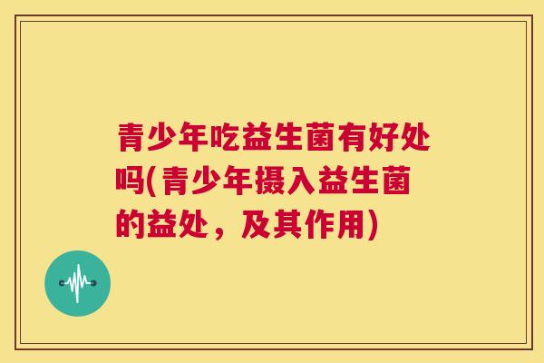 青少年吃益生菌有好处吗(青少年摄入益生菌的益处，及其作用)