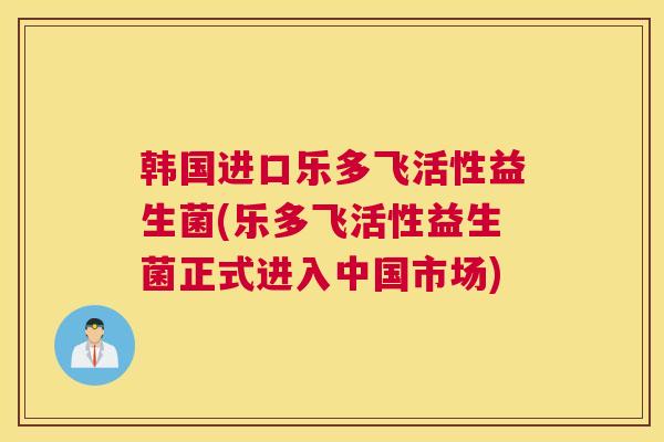 韩国进口乐多飞活性益生菌(乐多飞活性益生菌正式进入中国市场)