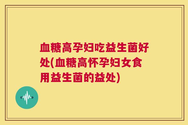 血糖高孕妇吃益生菌好处(血糖高怀孕妇女食用益生菌的益处)