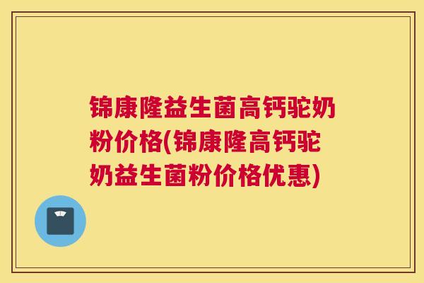 锦康隆益生菌高钙驼奶粉价格(锦康隆高钙驼奶益生菌粉价格优惠)