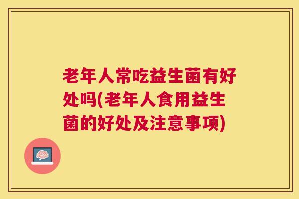 老年人常吃益生菌有好处吗(老年人食用益生菌的好处及注意事项)