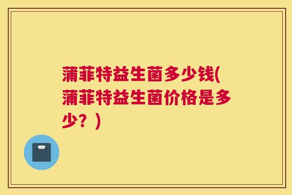 蒲菲特益生菌多少钱(蒲菲特益生菌价格是多少？)