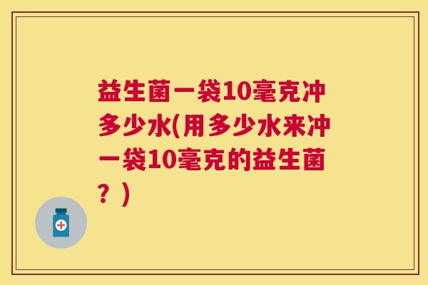 益生菌一袋10毫克冲多少水(用多少水来冲一袋10毫克的益生菌？)