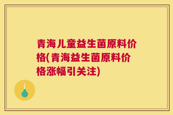 青海儿童益生菌原料价格(青海益生菌原料价格涨幅引关注)