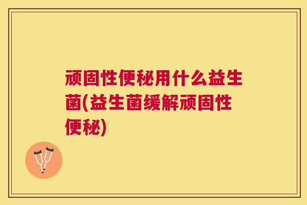 顽固性便秘用什么益生菌(益生菌缓解顽固性便秘)