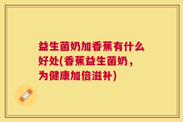 益生菌奶加香蕉有什么好处(香蕉益生菌奶，为健康加倍滋补)