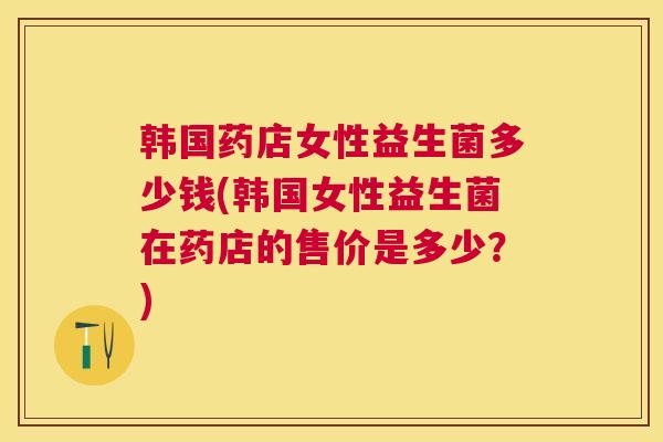 韩国药店女性益生菌多少钱(韩国女性益生菌在药店的售价是多少？)