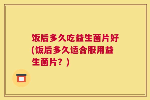 饭后多久吃益生菌片好(饭后多久适合服用益生菌片？)