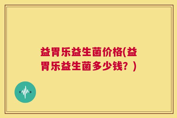 益胃乐益生菌价格(益胃乐益生菌多少钱？)