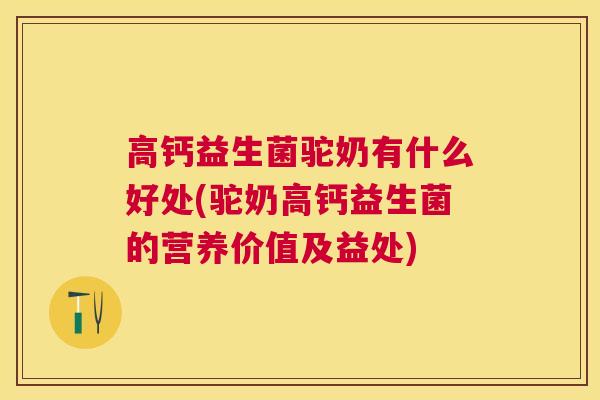 高钙益生菌驼奶有什么好处(驼奶高钙益生菌的营养价值及益处)