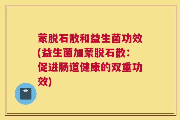 蒙脱石散和益生菌功效(益生菌加蒙脱石散：促进肠道健康的双重功效)